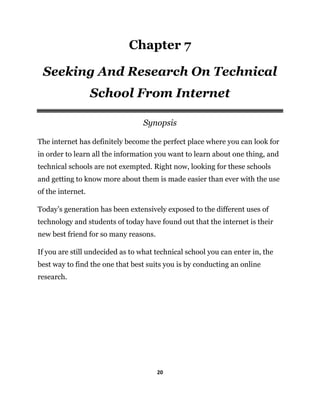 20
Chapter 7
Seeking And Research On Technical
School From Internet
Synopsis
The internet has definitely become the perfect place where you can look for
in order to learn all the information you want to learn about one thing, and
technical schools are not exempted. Right now, looking for these schools
and getting to know more about them is made easier than ever with the use
of the internet.
Today’s generation has been extensively exposed to the different uses of
technology and students of today have found out that the internet is their
new best friend for so many reasons.
If you are still undecided as to what technical school you can enter in, the
best way to find the one that best suits you is by conducting an online
research.
 
