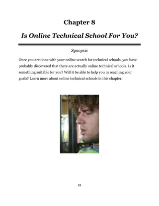 22
Chapter 8
Is Online Technical School For You?
Synopsis
Once you are done with your online search for technical schools, you have
probably discovered that there are actually online technical schools. Is it
something suitable for you? Will it be able to help you in reaching your
goals? Learn more about online technical schools in this chapter.
 