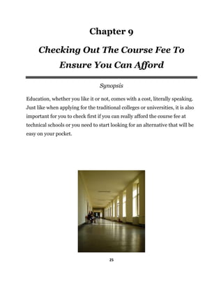 25
Chapter 9
Checking Out The Course Fee To
Ensure You Can Afford
Synopsis
Education, whether you like it or not, comes with a cost, literally speaking.
Just like when applying for the traditional colleges or universities, it is also
important for you to check first if you can really afford the course fee at
technical schools or you need to start looking for an alternative that will be
easy on your pocket.
 