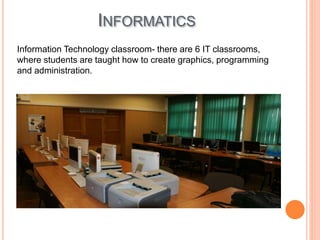 INFORMATICS
Information Technology classroom- there are 6 IT classrooms,
where students are taught how to create graphics, programming
and administration.
 
