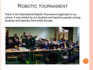 ROBOTIC TOURNAMENT
There is the International Robotic Tournament organized in our
school. It was started by our students and bacame popular among
students and teachers from entire Europe.
 