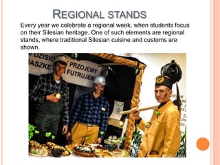 REGIONAL STANDS
Every year we celebrate a regional week, when students focus
on their Silesian heritage. One of such elements are regional
stands, where traditional Silesian cuisine and customs are
shown.
 