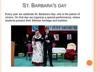ST. BARBARA'S DAY
Every year we celebrate St. Barbara's day- she is the patron of
miners. On that day we organize a special performance, where
students present their Silesian heritage and tradition.
 