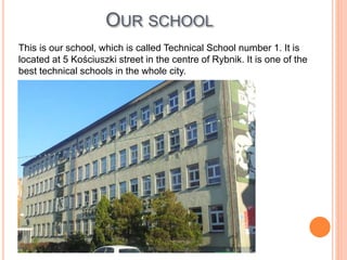 This is our school, which is called Technical School number 1. It is
located at 5 Kościuszki street in the centre of Rybnik. It is one of the
best technical schools in the whole city.
OUR SCHOOL
 