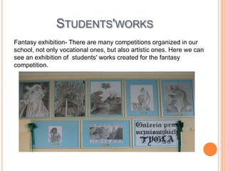 STUDENTS'WORKS
Fantasy exhibition- There are many competitions organized in our
school, not only vocational ones, but also artistic ones. Here we can
see an exhibition of students' works created for the fantasy
competition.
 