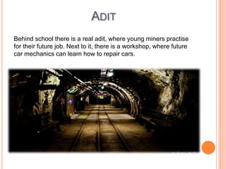ADIT
Behind school there is a real adit, where young miners practise
for their future job. Next to it, there is a workshop, where future
car mechanics can learn how to repair cars.
 