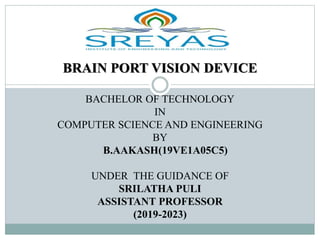 BRAIN PORT VISION DEVICE
BACHELOR OF TECHNOLOGY
IN
COMPUTER SCIENCE AND ENGINEERING
BY
B.AAKASH(19VE1A05C5)
UNDER THE GUIDANCE OF
SRILATHA PULI
ASSISTANT PROFESSOR
(2019-2023)
 