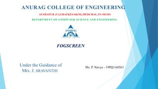 ANURAG COLLEGE OF ENGINEERING
AUSHAPUR (V),GHATKESAR(M),MEDCHAL,TS-501301
DEPARTMENT OF COMPUTER SCIENCE AND ENGINEERING
FOGSCREEN
Under the Guidance of
Mrs. J. SRAVANTHI
Ms. P. Navya - 19PQ1A0563
 
