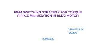 PWM SWITCHING STRATEGY FOR TORQUE
 RIPPLE MINIMIZATION IN BLDC MOTOR



                           SUBMITTED BY
                           GAURAV

              1SI09EE016
 