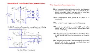 Transition of conduction from phase A to B
                                                               For the analysis of commutation time,

                                                                    The commutation of the current through two phases to
                                                                     be considered, one phase will be switched off, the
                                                                     second phase will replace the switched off phase and
                                                                     the third phase will remained conducting.

                                                                    The commutation from phase A to phase B is
                                                                     considered.

                                                                    The current transfer happens during the six-step.

Fig 3(b) :Transition of conduction from phase A to B during         There is one phase to be switched ON while other
           commutation time between phase A,B                        switch will be OFF, and the third phase switch will
                                                                     remain conducting.

                                                                    In this analysis the transition of conduction from Phase
                                                                     A(+)/C(−) to B(+)/C(−) will be considered as shown in
                                                                     Fig. 3.

                                                                    In this case the phase A is the de-energized phase and
                                                                     phase B will be the in-coming energized phase and
                                                                     phase C is the conducting phase.



               Fig 3(c) : Phase B conducts
 