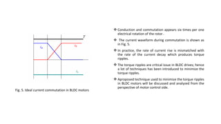 Conduction and commutation appears six times per one
                                                     electrical rotation of the rotor .
                                                    The current waveform during commutation is shown as
                                                    in Fig. 5.
                                                    In practice, the rate of current rise is mismatched with
                                                     the rate of the current decay which produces torque
                                                     ripples.
                                                    The torque ripples are critical issue in BLDC drives; hence
                                                     a lot of techniques has been introduced to minimize the
                                                     torque ripples.
                                                    Aproposed technique used to minimize the torque ripples
                                                     in BLDC motors will be discussed and analyzed from the
                                                     perspective of motor control side.
Fig. 5. Ideal current commutation in BLDC motors
 