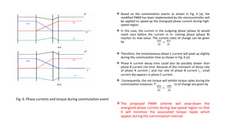  Based on the commutation events as shown in Fig. 6 (a), the
                                                               modified PWM has been implemented by the microcontroller will
                                                               be applied to speed-up the energized phase current during high-
                                                               speed region.
                                                              In this case, the current in the outgoing phase (phase A) would
                                                               reach zero before the current in in- coming phase (phase B)
                                                               reaches its max value. The current rates of change can be given
                                                               by


                                                              Therefore, the instantaneous phase C current will peak up slightly
                                                               during this commutation time as shown in Fig. 6 (a).
                                                              Phase A current decay time could also be possibly slower than
                                                               phase B current rise time. Because of this mismatch of decay rate
                                                               of phase A current ia and rise rate of phase B current ib , small
                                                               current dip appears in phase C current.
                                                              Consequently, the net torque will exhibit torque spike during the
                                                               commutation instances. The current rates of change are given by



Fig. 6. Phase currents and torque during commutation event
                                                              The proposed PWM scheme will slow-down the
                                                               energized phase current during low-speed region so that
                                                               it will minimize the associated torque ripple which
                                                               appear during the commutation interval.
 