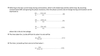  Referring to the two current loops during commutation, which is the diode loop and the switch loop. By assuming
  constant back-EMF and ignoring the phase resistance, then the phase currents rate of change During commutation can be
  expressed as




  where Vdc is the dc link voltage.
 The time taken for ia to die-off from its value I to zero will be




 The time ib to build up from zero to its final value I :
 