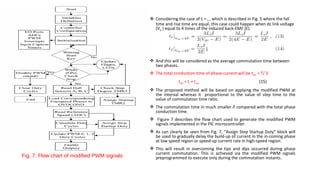  Considering the case of tf = tr , which is described in Fig. 5 where the fall
                                               time and rise time are equal, this case could happen when dc link voltage
                                               (Vdc ) equal to 4 times of the induced back-EMF (E).




                                              And this will be considered as the average commutation time between
                                               two phases.
                                              The total conduction time of phase current will be ttotal = T/ 3
                                                             ttotal = tr + tcond                          (15)
                                              The proposed method will be based on applying the modified PWM at
                                               the interval whereas it proportional to the value of step time to the
                                               value of commutation time ratio.
                                              The commutation time in much smaller if compared with the total phase
                                               conduction time.
                                              Figure 7 describes the flow chart used to generate the modified PWM
                                               signals implemented in the PIC microcontroller.
                                              As can clearly be seen from Fig. 7, “Assign Step Startup Duty” block will
                                               be used to gradually delay the build-up of current in the in-coming phase
                                               at low speed region or speed-up current rate in high-speed region.
                                              This will result in overcoming the tips and dips occurred during phase
                                               current commutation. This is achieved via the modified PWM signals
Fig. 7. Flow chart of modified PWM signals     preprogrammed to execute only during the commutation instants.
 