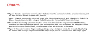 RESULTS

 Figure 8 shows the experimental test bench, where the tested motor has been coupled with the torque Lorenz sensor, and
  the other end of the sensor is coupled to a PM generator.
 Figure 9 shows the output current and the line voltage using the normal PWM control. While the waveforms shown in Fig.
  10 show the output current and line voltage of the BLDC motor under the modified PWM control technique.
 The waveform shown in Fig. 9, illustrates the phase current of brushless DC motor using conventional PWM switching.
  Comparing with the waveform of the modified PWM switching shown in Fig. 10, it clearly shows that the ripple in current
  waveform is minimized, thus it willresult in smother output torque with a minimum torque ripples.
 Figure 11 shows a comparison of the generated output torque using both types of control. It is obvious that by adopting
  the modified PWM technique will produce a smoother output torque; result in a visible reduction of the torque ripples.
 