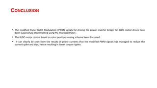 CONCLUSION


• The modified Pulse Width Modulation (PWM) signals for driving the power inverter bridge for BLDC motor drives have
  been successfully implemented using PIC microcontroller.
• The BLDC motor control based on rotor position sensing scheme been discussed.
•    It can clearly be seen from the results of phase currents that the modified PWM signals has managed to reduce the
    current spike and dips, hence resulting in lower torque ripples.
 