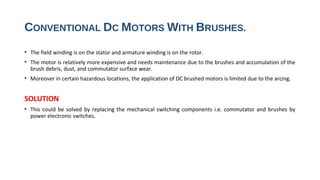 CONVENTIONAL DC MOTORS WITH BRUSHES.
• The field winding is on the stator and armature winding is on the rotor.
• The motor is relatively more expensive and needs maintenance due to the brushes and accumulation of the
  brush debris, dust, and commutator surface wear.
• Moreover in certain hazardous locations, the application of DC brushed motors is limited due to the arcing.


SOLUTION
• This could be solved by replacing the mechanical switching components i.e. commutator and brushes by
  power electronic switches.
 
