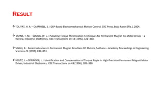 RESULT
 TOLIYAT, H. A.—CAMPBELL, S. : DSP-Based Electromechanical Motion Control, CRC Press, Boca Raton [Fla.], 2004.


 JAHNS, T. M.—SOONG, W. L. : Pulsating Torque Minimization Techniques for Permanent Magnet AC Motor Drives – a
 Review, Industrial Electronics, IEEE Transactions on 43 (1996), 321–330.


 SINGH, B. : Recent Advances in Permanent Magnet Brushless DC Motors, Sadhana – Academy Proceedings in Engineering
  Sciences 22 (1997), 837–853.


 HOLTZ, J.—SPRINGOB, L. : Identification and Compensation of Torque Ripple in High-Precision Permanent Magnet Motor
  Drives, Industrial Electronics, IEEE Transactions on 43 (1996), 309–320.
 