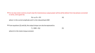  For six-step motor control, at each step the instantaneous output power will be will be deliver from two phases connected
  in series, and is given by
                                    Po= ωmTe = 2EI                                 (4)
  where I is the current amplitude and E is the induced back-EMF.


 From equations (2) and (4), the output torque can also be expressed as
                                    Te = 2kФI = 2ktI                               (5)
  where kt is the motor torque constant.
 