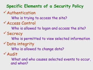 Specific Elements of a Security Policy
Authentication
Who is trying to access the site?
Access Control
Who is allowed to logon and access the site?
Secrecy
Who is permitted to view selected information
Data integrity
Who is allowed to change data?
Audit
What and who causes selected events to occur,
and when?
 