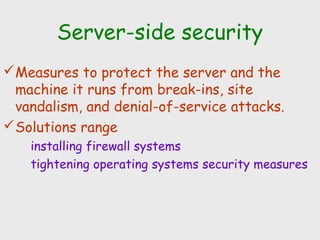 Server-side security
Measures to protect the server and the
machine it runs from break-ins, site
vandalism, and denial-of-service attacks.
Solutions range
installing firewall systems
tightening operating systems security measures
 