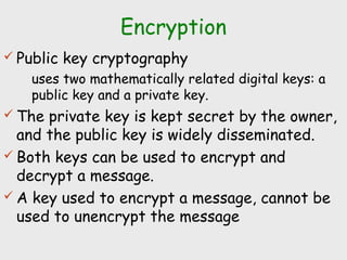 Encryption
 Public key cryptography
uses two mathematically related digital keys: a
public key and a private key.
 The private key is kept secret by the owner,
and the public key is widely disseminated.
 Both keys can be used to encrypt and
decrypt a message.
 A key used to encrypt a message, cannot be
used to unencrypt the message
 