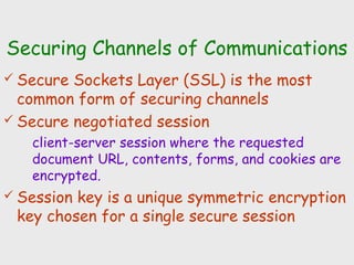 Securing Channels of Communications
 Secure Sockets Layer (SSL) is the most
common form of securing channels
 Secure negotiated session
client-server session where the requested
document URL, contents, forms, and cookies are
encrypted.
 Session key is a unique symmetric encryption
key chosen for a single secure session
 