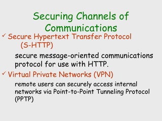 Securing Channels of
Communications
 Secure Hypertext Transfer Protocol
(S-HTTP)
secure message-oriented communications
protocol for use with HTTP.
 Virtual Private Networks (VPN)
remote users can securely access internal
networks via Point-to-Point Tunneling Protocol
(PPTP)
 
