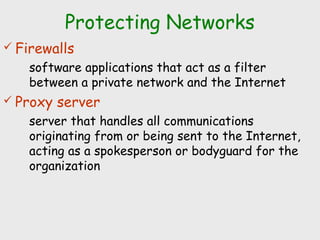 Protecting Networks
 Firewalls
software applications that act as a filter
between a private network and the Internet
 Proxy server
server that handles all communications
originating from or being sent to the Internet,
acting as a spokesperson or bodyguard for the
organization
 