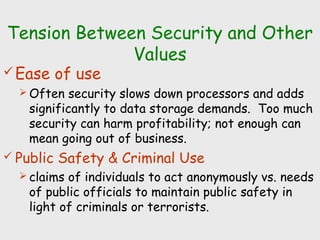 Tension Between Security and Other
Values
Ease of use
 Often security slows down processors and adds
significantly to data storage demands. Too much
security can harm profitability; not enough can
mean going out of business.
 Public Safety & Criminal Use
 claims of individuals to act anonymously vs. needs
of public officials to maintain public safety in
light of criminals or terrorists.
 
