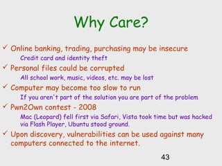 Why Care?
 Online banking, trading, purchasing may be insecure
Credit card and identity theft
 Personal files could be corrupted
All school work, music, videos, etc. may be lost
 Computer may become too slow to run
If you aren't part of the solution you are part of the problem
 Pwn2Own contest - 2008
Mac (Leopard) fell first via Safari, Vista took time but was hacked
via Flash Player, Ubuntu stood ground.
 Upon discovery, vulnerabilities can be used against many
computers connected to the internet.
43
 