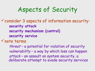 Aspects of Security
consider 3 aspects of information security:
security attack
security mechanism (control)
security service
note terms
threat – a potential for violation of security
vulnerability – a way by which loss can happen
attack – an assault on system security, a
deliberate attempt to evade security services
 