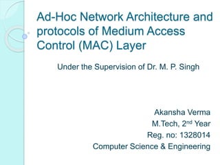 Ad-Hoc Network Architecture and
protocols of Medium Access
Control (MAC) Layer
Under the Supervision of Dr. M. P. Singh
Akansha Verma
M.Tech, 2nd Year
Reg. no: 1328014
Computer Science & Engineering
 