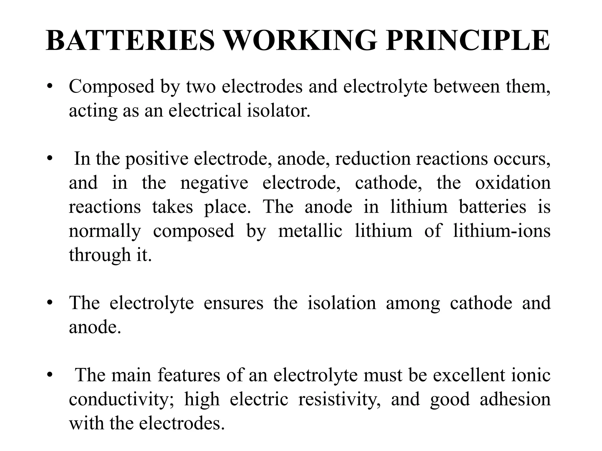 BATTERIES WORKING PRINCIPLE
• Composed by two electrodes and electrolyte between them,
acting as an electrical isolator.
• In the positive electrode, anode, reduction reactions occurs,
and in the negative electrode, cathode, the oxidation
reactions takes place. The anode in lithium batteries is
normally composed by metallic lithium of lithium-ions
through it.
• The electrolyte ensures the isolation among cathode and
anode.
• The main features of an electrolyte must be excellent ionic
conductivity; high electric resistivity, and good adhesion
with the electrodes.
 