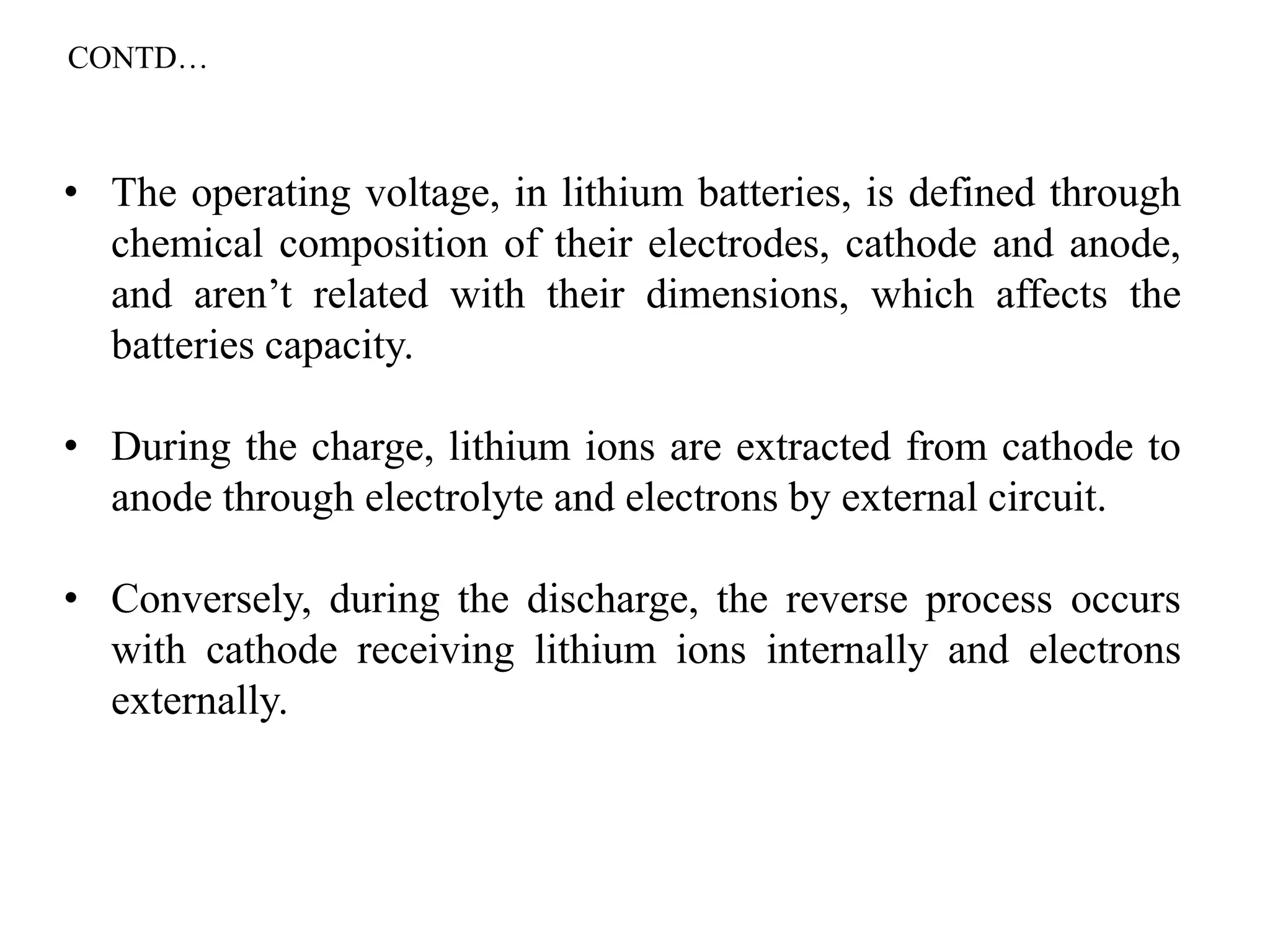 • The operating voltage, in lithium batteries, is defined through
chemical composition of their electrodes, cathode and anode,
and aren’t related with their dimensions, which affects the
batteries capacity.
• During the charge, lithium ions are extracted from cathode to
anode through electrolyte and electrons by external circuit.
• Conversely, during the discharge, the reverse process occurs
with cathode receiving lithium ions internally and electrons
externally.
CONTD…
 