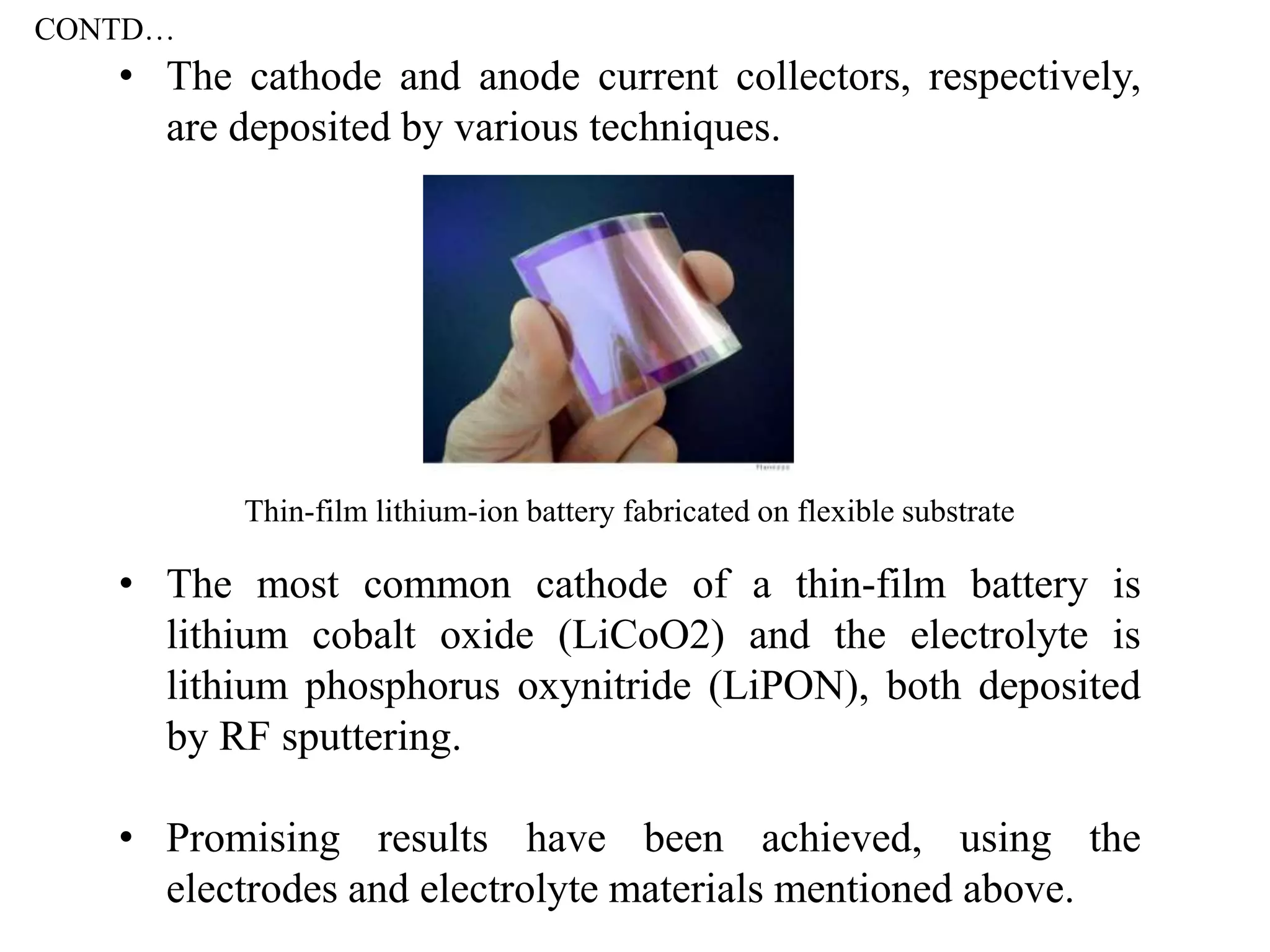 • The cathode and anode current collectors, respectively,
are deposited by various techniques.
• The most common cathode of a thin-film battery is
lithium cobalt oxide (LiCoO2) and the electrolyte is
lithium phosphorus oxynitride (LiPON), both deposited
by RF sputtering.
• Promising results have been achieved, using the
electrodes and electrolyte materials mentioned above.
Thin-film lithium-ion battery fabricated on flexible substrate
CONTD…
 