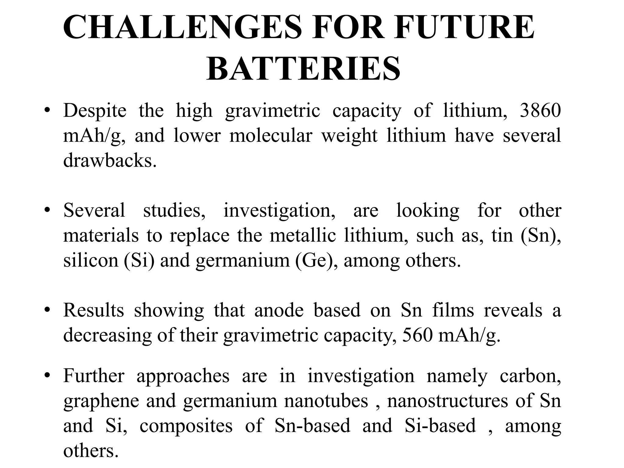 CHALLENGES FOR FUTURE
BATTERIES
• Despite the high gravimetric capacity of lithium, 3860
mAh/g, and lower molecular weight lithium have several
drawbacks.
• Several studies, investigation, are looking for other
materials to replace the metallic lithium, such as, tin (Sn),
silicon (Si) and germanium (Ge), among others.
• Results showing that anode based on Sn films reveals a
decreasing of their gravimetric capacity, 560 mAh/g.
• Further approaches are in investigation namely carbon,
graphene and germanium nanotubes , nanostructures of Sn
and Si, composites of Sn-based and Si-based , among
others.
 
