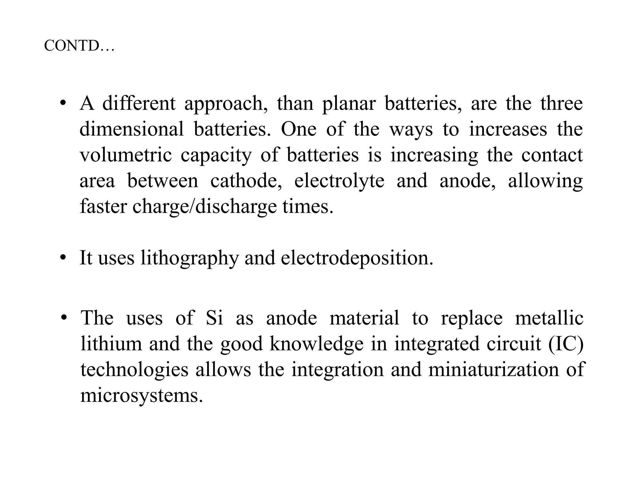 • A different approach, than planar batteries, are the three
dimensional batteries. One of the ways to increases the
volumetric capacity of batteries is increasing the contact
area between cathode, electrolyte and anode, allowing
faster charge/discharge times.
• It uses lithography and electrodeposition.
• The uses of Si as anode material to replace metallic
lithium and the good knowledge in integrated circuit (IC)
technologies allows the integration and miniaturization of
microsystems.
CONTD…
 