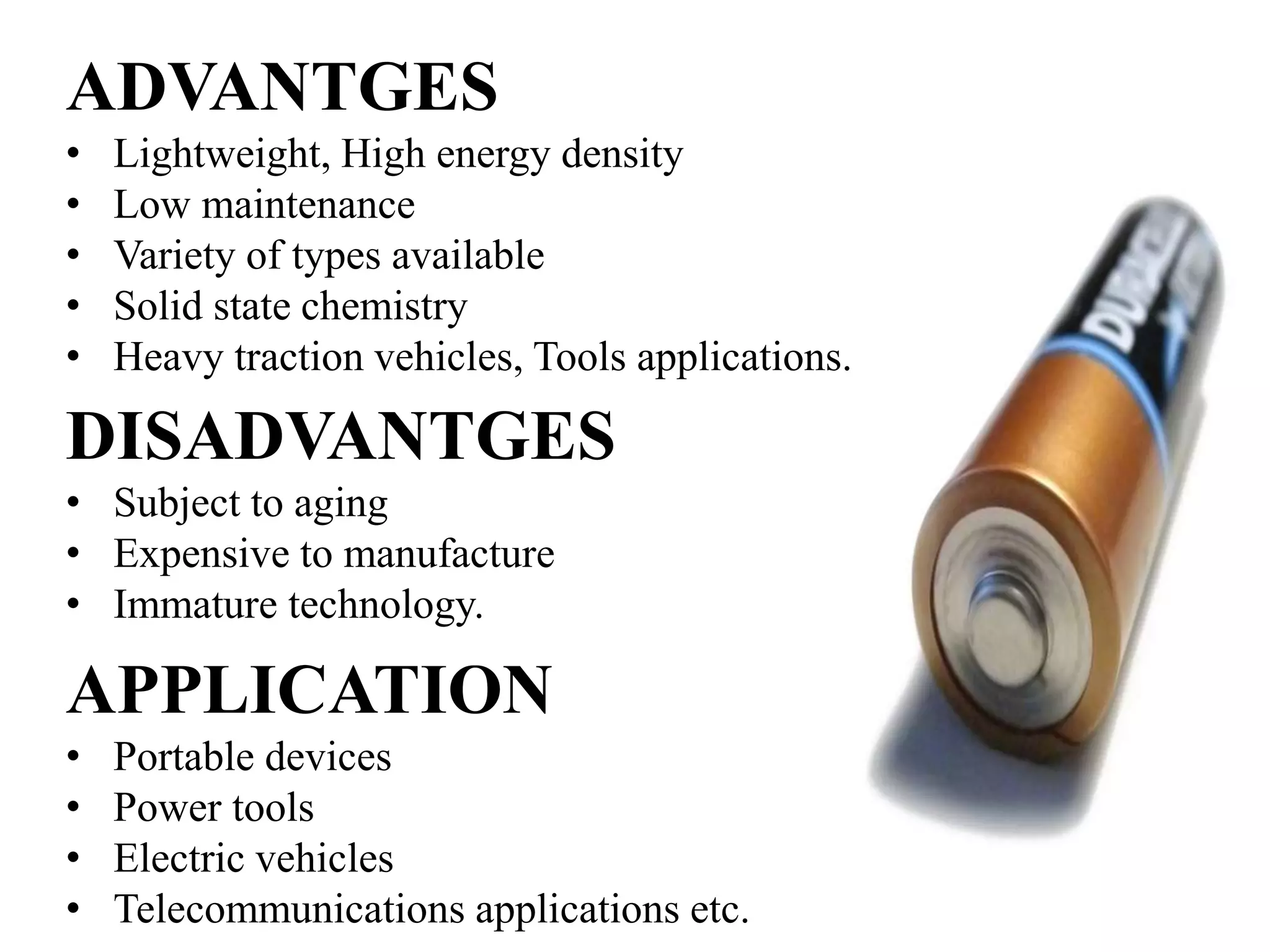 APPLICATION
• Portable devices
• Power tools
• Electric vehicles
• Telecommunications applications etc.
ADVANTGES
• Lightweight, High energy density
• Low maintenance
• Variety of types available
• Solid state chemistry
• Heavy traction vehicles, Tools applications.
DISADVANTGES
• Subject to aging
• Expensive to manufacture
• Immature technology.
 
