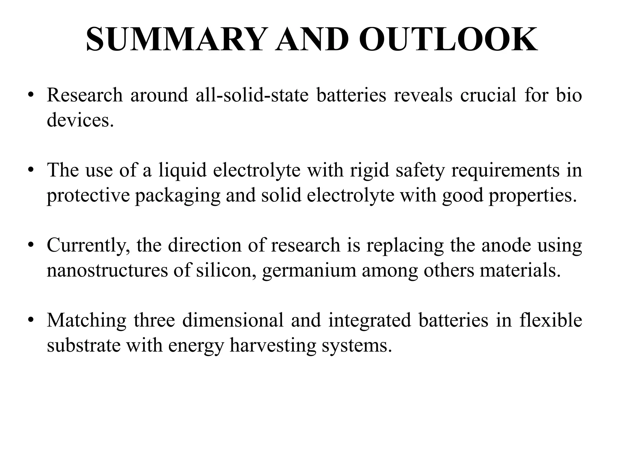 SUMMARY AND OUTLOOK
• Research around all-solid-state batteries reveals crucial for bio
devices.
• The use of a liquid electrolyte with rigid safety requirements in
protective packaging and solid electrolyte with good properties.
• Currently, the direction of research is replacing the anode using
nanostructures of silicon, germanium among others materials.
• Matching three dimensional and integrated batteries in flexible
substrate with energy harvesting systems.
 