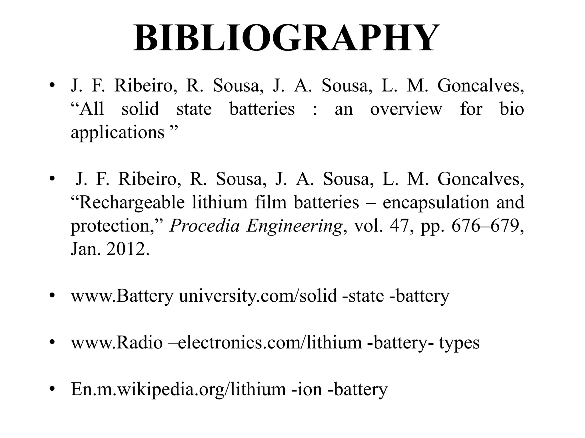 BIBLIOGRAPHY
• J. F. Ribeiro, R. Sousa, J. A. Sousa, L. M. Goncalves,
“All solid state batteries : an overview for bio
applications ”
• J. F. Ribeiro, R. Sousa, J. A. Sousa, L. M. Goncalves,
“Rechargeable lithium film batteries – encapsulation and
protection,” Procedia Engineering, vol. 47, pp. 676–679,
Jan. 2012.
• www.Battery university.com/solid -state -battery
• www.Radio –electronics.com/lithium -battery- types
• En.m.wikipedia.org/lithium -ion -battery
 
