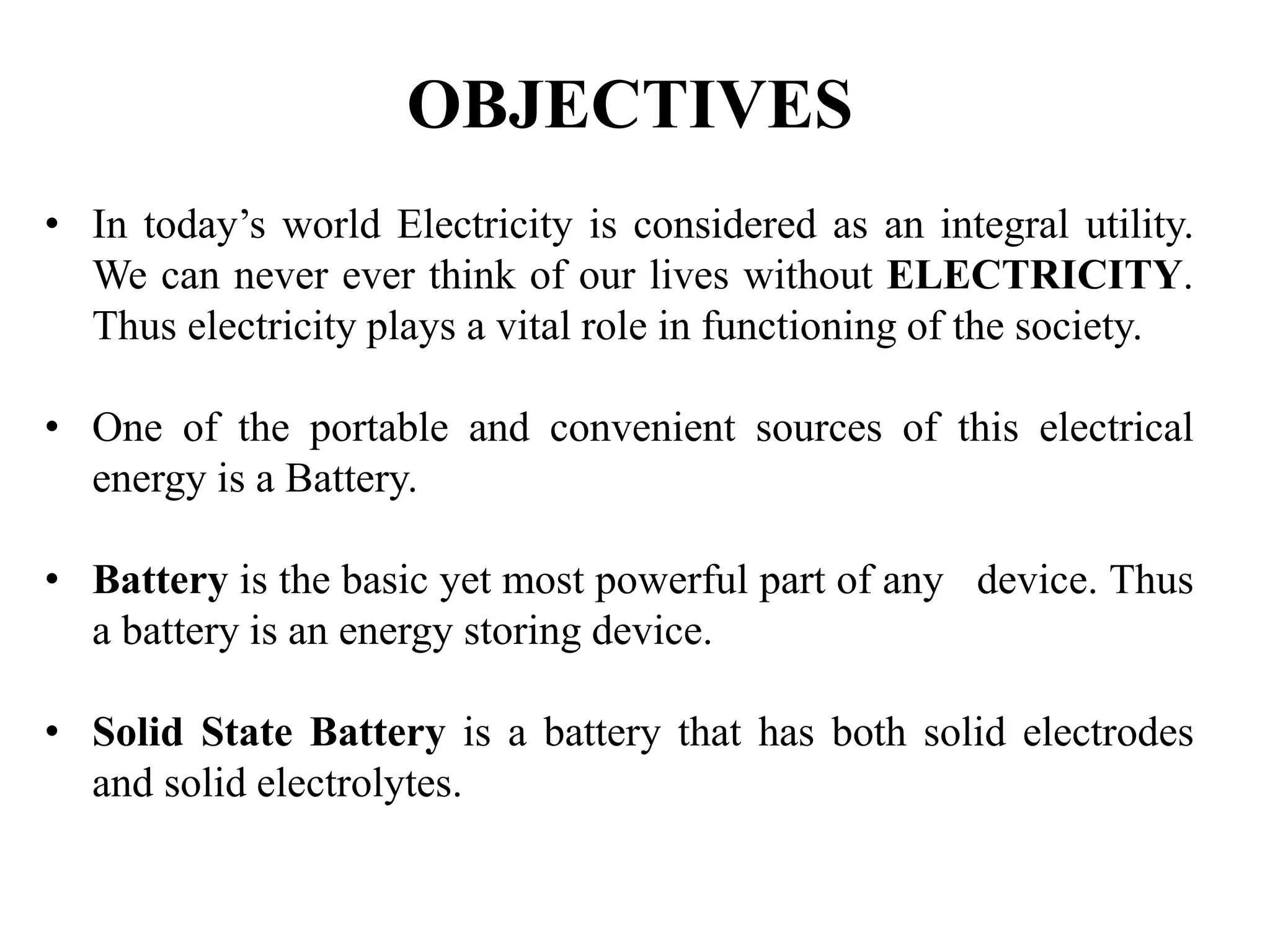 • In today’s world Electricity is considered as an integral utility.
We can never ever think of our lives without ELECTRICITY.
Thus electricity plays a vital role in functioning of the society.
• One of the portable and convenient sources of this electrical
energy is a Battery.
• Battery is the basic yet most powerful part of any device. Thus
a battery is an energy storing device.
• Solid State Battery is a battery that has both solid electrodes
and solid electrolytes.
OBJECTIVES
 