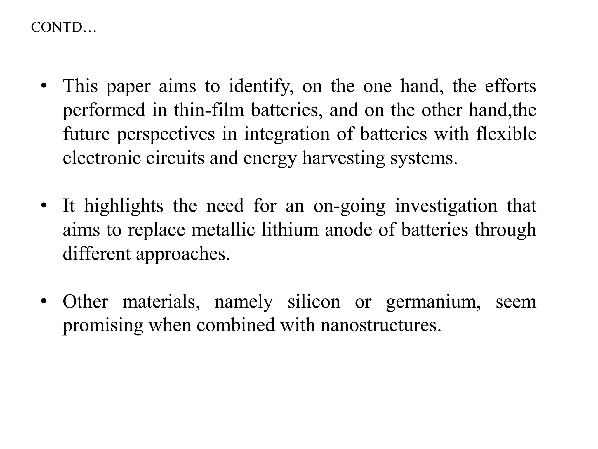• This paper aims to identify, on the one hand, the efforts
performed in thin-film batteries, and on the other hand,the
future perspectives in integration of batteries with flexible
electronic circuits and energy harvesting systems.
• It highlights the need for an on-going investigation that
aims to replace metallic lithium anode of batteries through
different approaches.
• Other materials, namely silicon or germanium, seem
promising when combined with nanostructures.
CONTD…
 