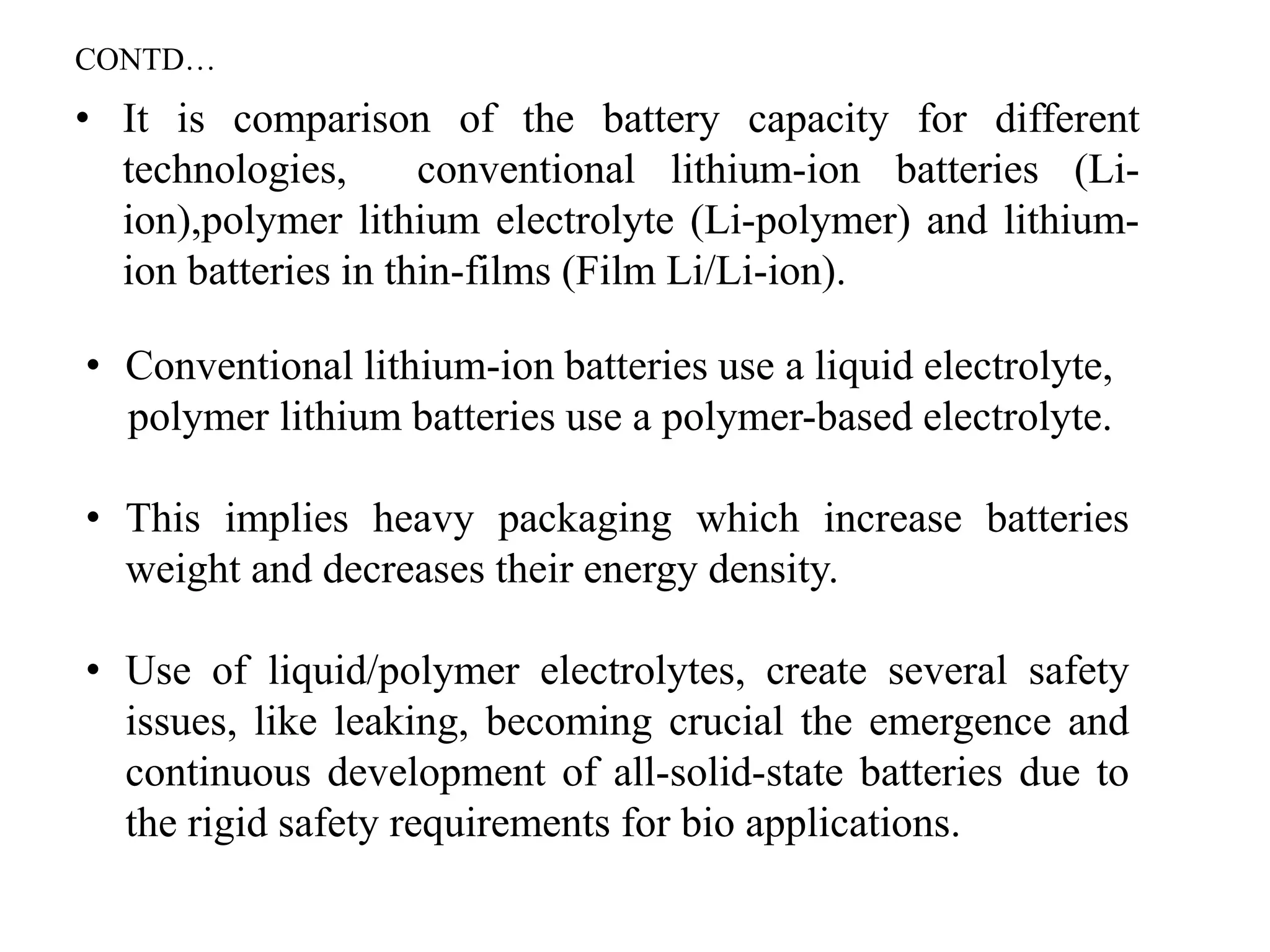 • It is comparison of the battery capacity for different
technologies, conventional lithium-ion batteries (Li-
ion),polymer lithium electrolyte (Li-polymer) and lithium-
ion batteries in thin-films (Film Li/Li-ion).
• Conventional lithium-ion batteries use a liquid electrolyte,
polymer lithium batteries use a polymer-based electrolyte.
• This implies heavy packaging which increase batteries
weight and decreases their energy density.
• Use of liquid/polymer electrolytes, create several safety
issues, like leaking, becoming crucial the emergence and
continuous development of all-solid-state batteries due to
the rigid safety requirements for bio applications.
CONTD…
 