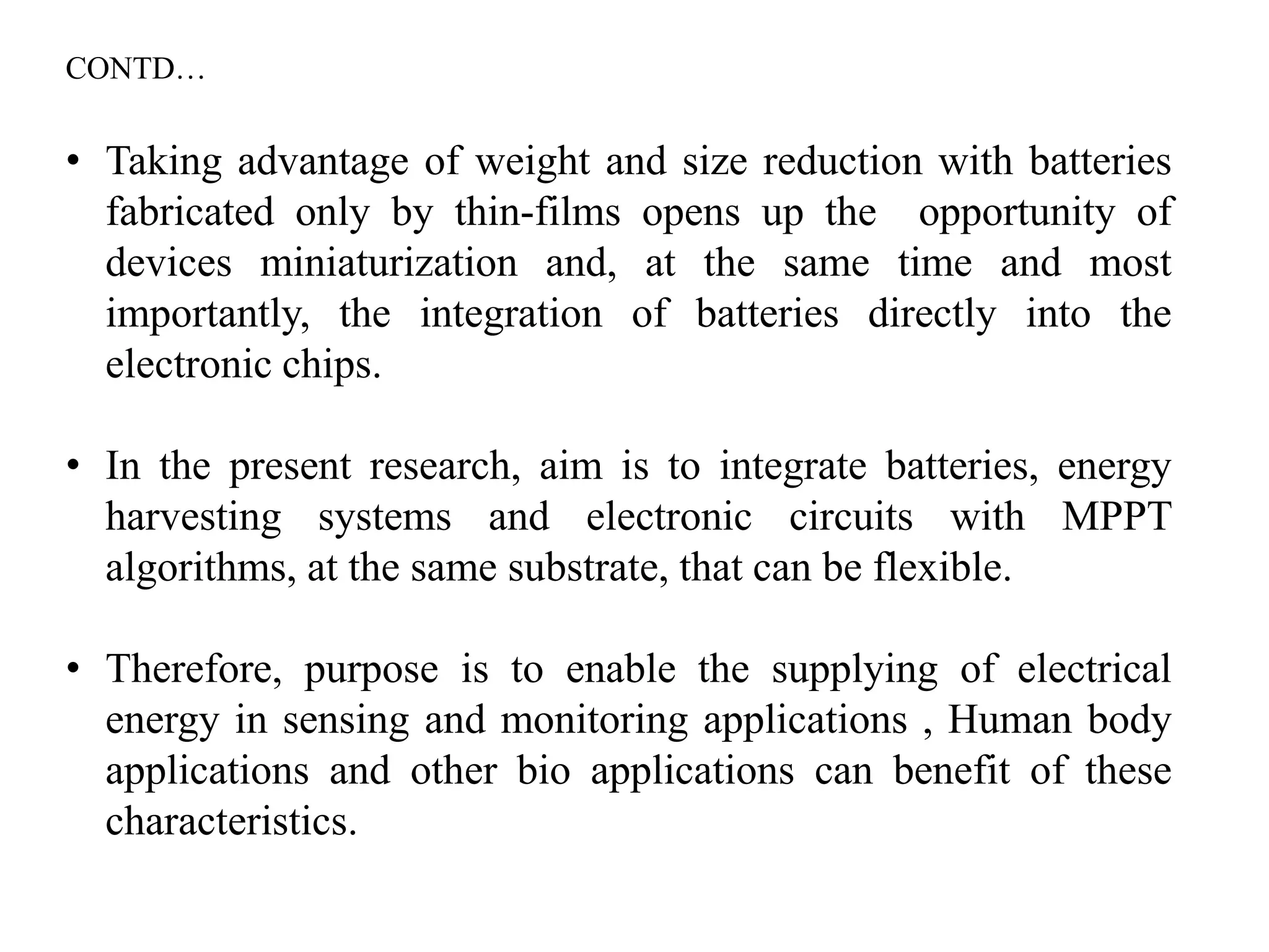 • Taking advantage of weight and size reduction with batteries
fabricated only by thin-films opens up the opportunity of
devices miniaturization and, at the same time and most
importantly, the integration of batteries directly into the
electronic chips.
• In the present research, aim is to integrate batteries, energy
harvesting systems and electronic circuits with MPPT
algorithms, at the same substrate, that can be flexible.
• Therefore, purpose is to enable the supplying of electrical
energy in sensing and monitoring applications , Human body
applications and other bio applications can benefit of these
characteristics.
CONTD…
 