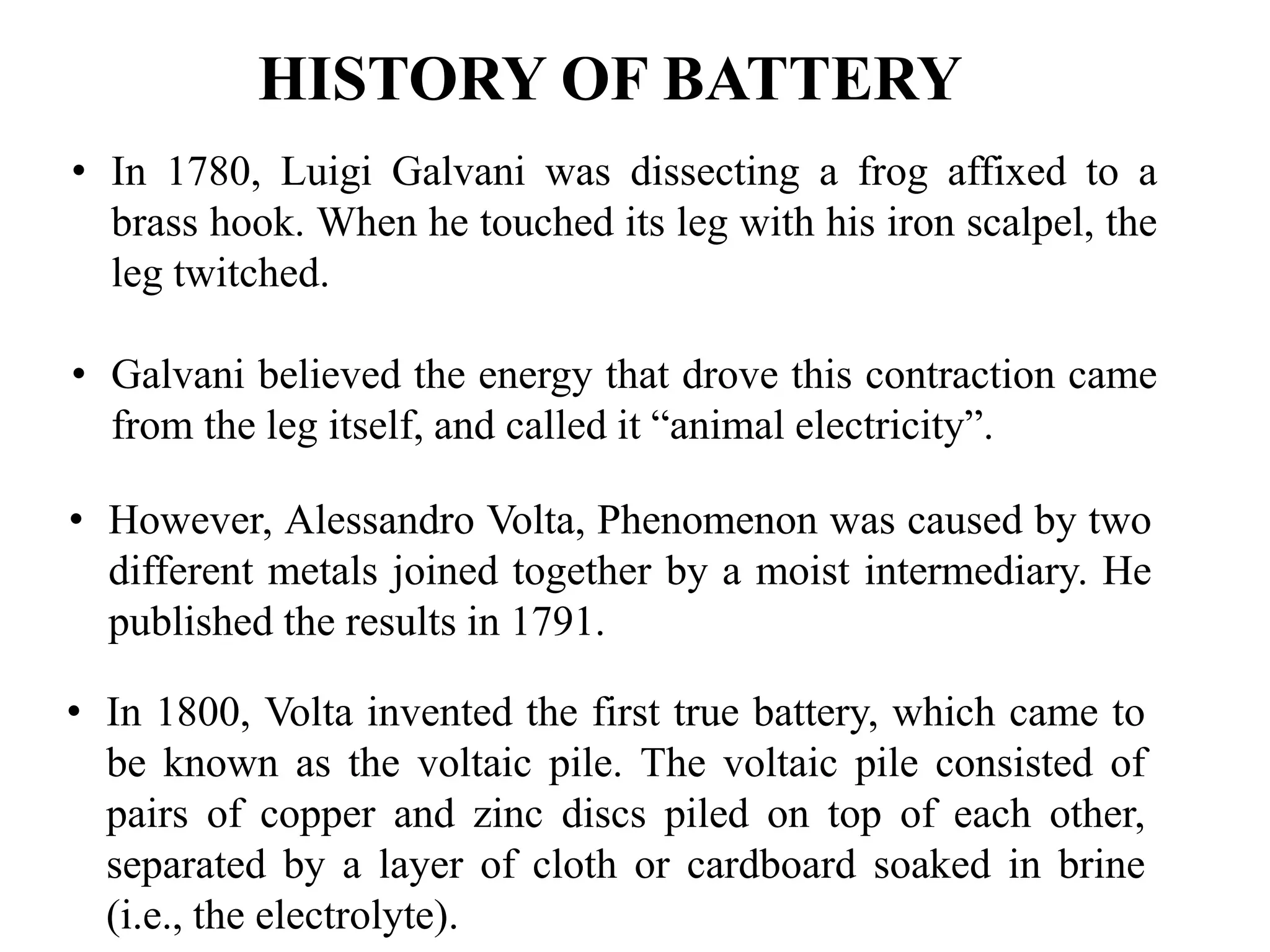 HISTORY OF BATTERY
• In 1780, Luigi Galvani was dissecting a frog affixed to a
brass hook. When he touched its leg with his iron scalpel, the
leg twitched.
• Galvani believed the energy that drove this contraction came
from the leg itself, and called it “animal electricity”.
• However, Alessandro Volta, Phenomenon was caused by two
different metals joined together by a moist intermediary. He
published the results in 1791.
• In 1800, Volta invented the first true battery, which came to
be known as the voltaic pile. The voltaic pile consisted of
pairs of copper and zinc discs piled on top of each other,
separated by a layer of cloth or cardboard soaked in brine
(i.e., the electrolyte).
 