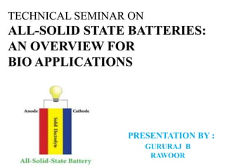 TECHNICAL SEMINAR ON
ALL-SOLID STATE BATTERIES:
AN OVERVIEW FOR
BIO APPLICATIONS
PRESENTATION BY :
GURURAJ B
RAWOOR
 