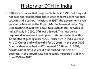 History of DTH in India
• DTH services were first proposed in India in 1996. But they did
not pass approval because there ...