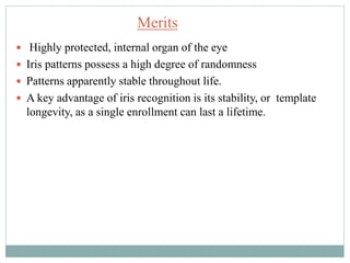  Highly protected, internal organ of the eye
 Iris patterns possess a high degree of randomness
 Patterns apparently stable throughout life.
 A key advantage of iris recognition is its stability, or template
longevity, as a single enrollment can last a lifetime.
Merits
 