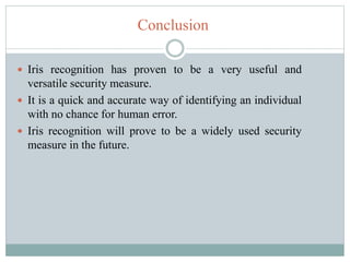Conclusion
 Iris recognition has proven to be a very useful and
versatile security measure.
 It is a quick and accurate way of identifying an individual
with no chance for human error.
 Iris recognition will prove to be a widely used security
measure in the future.
 